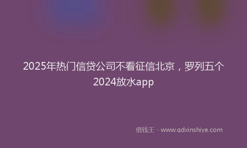 2025年热门信贷公司不看征信北京，罗列五个2024放水app