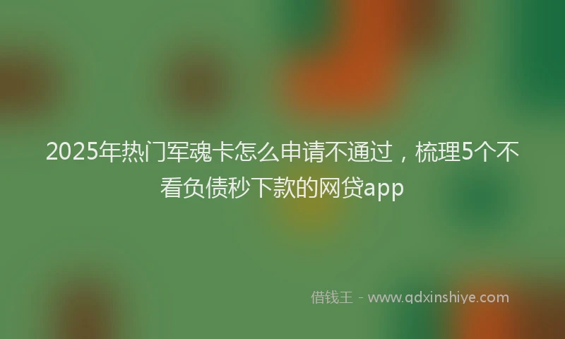 2025年热门军魂卡怎么申请不通过，梳理5个不看负债秒下款的网贷app