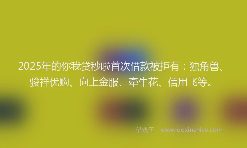2025年的你我贷秒啦首次借款被拒有：独角兽、骏祥优购、向上金服、牵牛花、信用飞等。