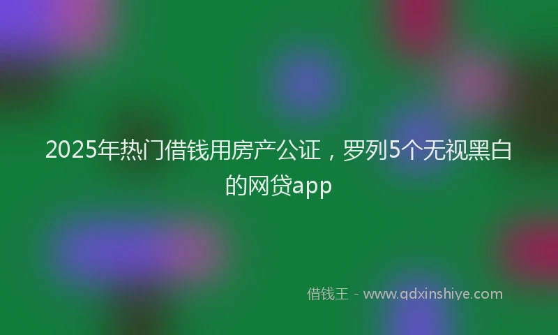 2025年热门借钱用房产公证，罗列5个无视黑白的网贷app