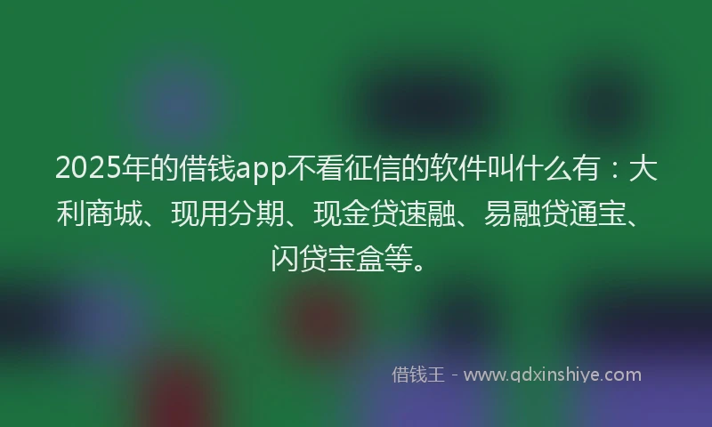 2025年的借钱app不看征信的软件叫什么有：大利商城、现用分期、现金贷速融、易融贷通宝、闪贷宝盒等。