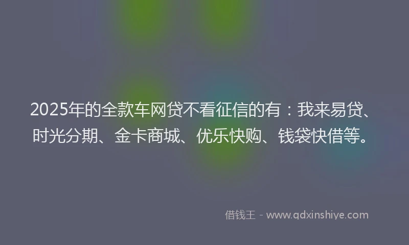2025年的全款车网贷不看征信的有：我来易贷、时光分期、金卡商城、优乐快购、钱袋快借等。