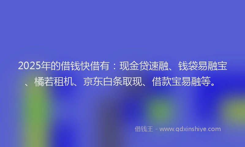 2025年的借钱快借有：现金贷速融、钱袋易融宝、橘若租机、京东白条取现、借款宝易融等。