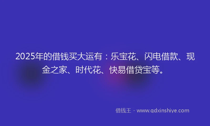 2025年的借钱买大运有：乐宝花、闪电借款、现金之家、时代花、快易借贷宝等。