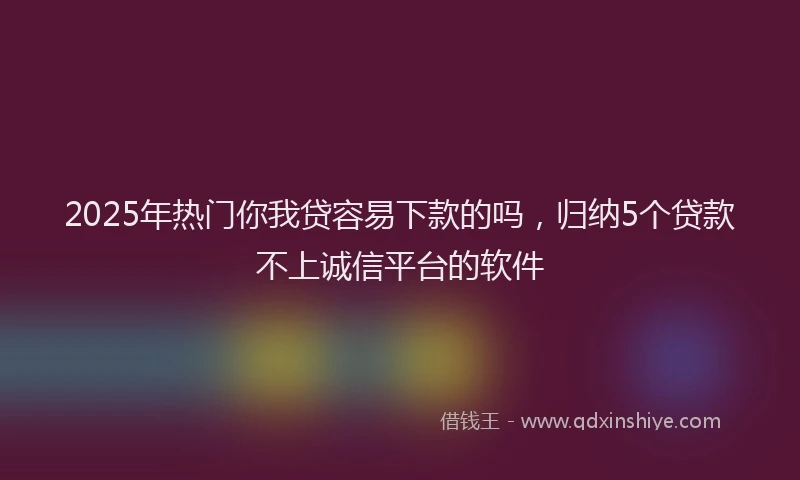 2025年热门你我贷容易下款的吗，归纳5个贷款不上诚信平台的软件