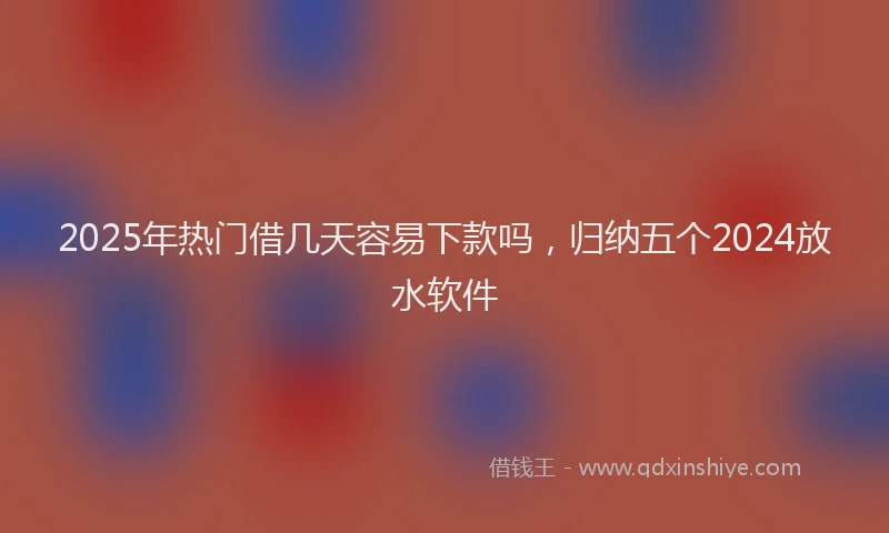 2025年热门借几天容易下款吗，归纳五个2024放水软件