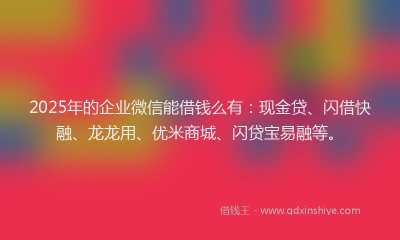 2025年的企业微信能借钱么有：现金贷、闪借快融、龙龙用、优米商城、闪贷宝易融等。