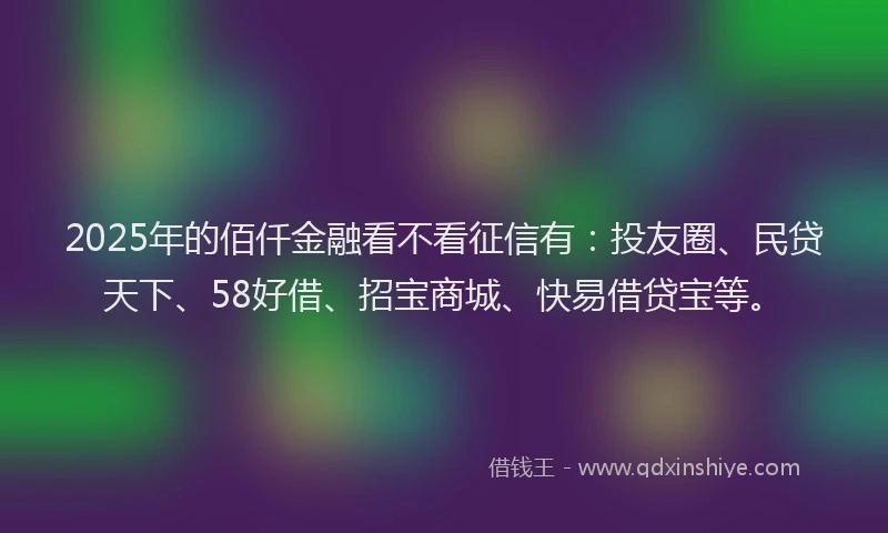 2025年的佰仟金融看不看征信有：投友圈、民贷天下、58好借、招宝商城、快易借贷宝等。