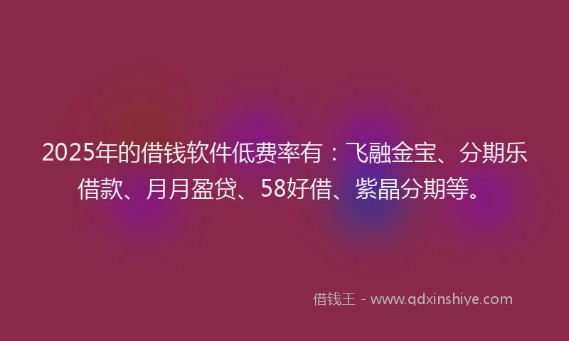 2025年的借钱软件低费率有：飞融金宝、分期乐借款、月月盈贷、58好借、紫晶分期等。