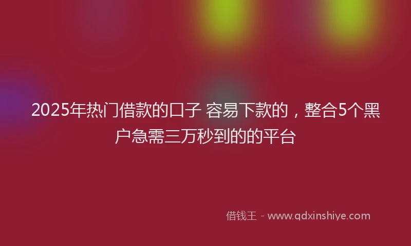 2025年热门借款的口子 容易下款的，整合5个黑户急需三万秒到的的平台