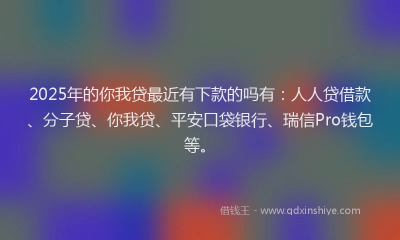 2025年的你我贷最近有下款的吗有：人人贷借款、分子贷、你我贷、平安口袋银行、瑞信Pro钱包等。