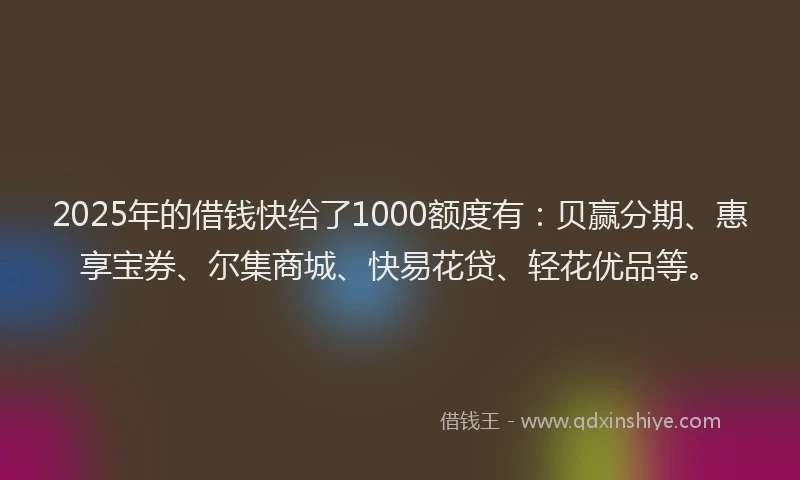 2025年的借钱快给了1000额度有：贝赢分期、惠享宝券、尔集商城、快易花贷、轻花优品等。