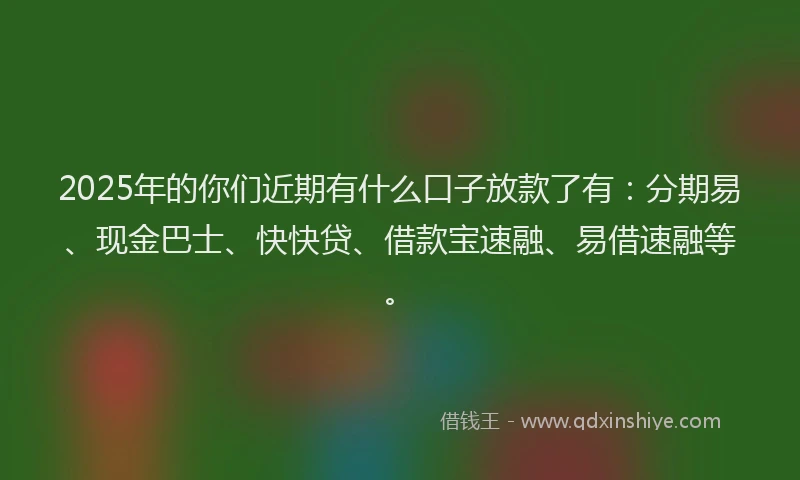 2025年的你们近期有什么口子放款了有：分期易、现金巴士、快快贷、借款宝速融、易借速融等。