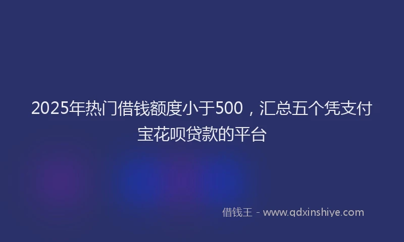 2025年热门借钱额度小于500，汇总五个凭支付宝花呗贷款的平台