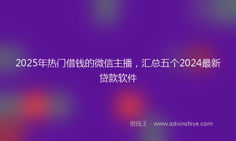 2025年热门借钱的微信主播，汇总五个2024最新贷款软件