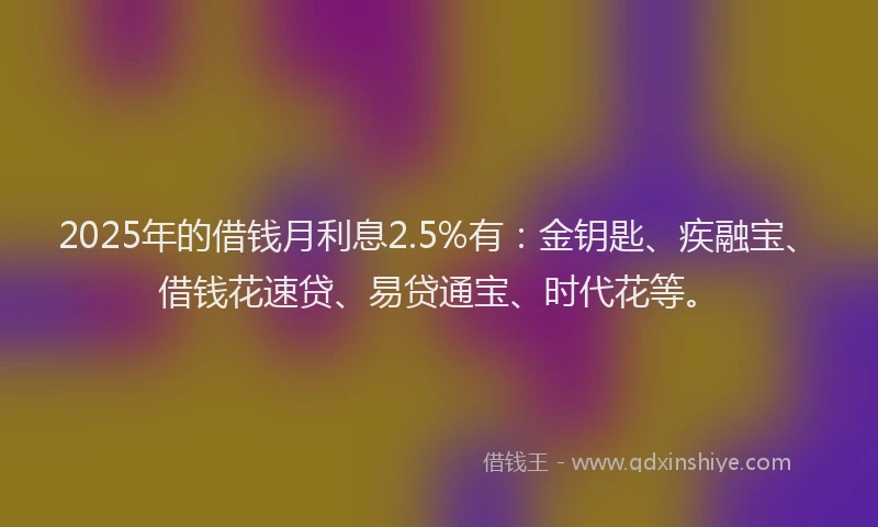 2025年的借钱月利息2.5%有：金钥匙、疾融宝、借钱花速贷、易贷通宝、时代花等。