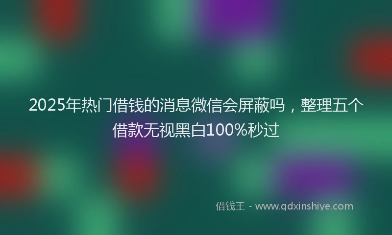 2025年热门借钱的消息微信会屏蔽吗，整理五个借款无视黑白100%秒过