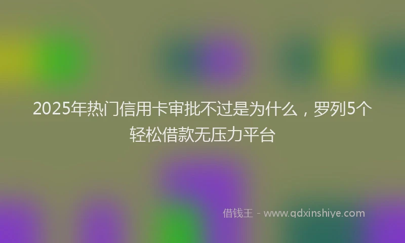 2025年热门信用卡审批不过是为什么，罗列5个轻松借款无压力平台