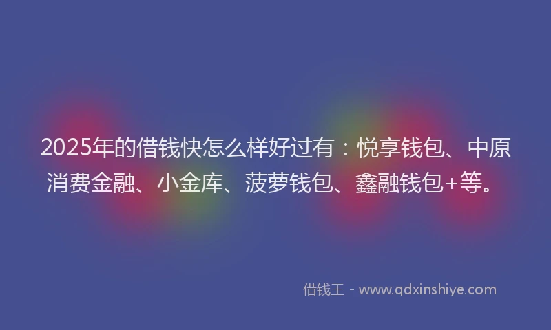 2025年的借钱快怎么样好过有：悦享钱包、中原消费金融、小金库、菠萝钱包、鑫融钱包+等。