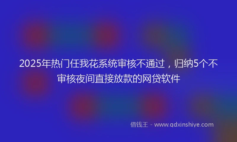 2025年热门任我花系统审核不通过，归纳5个不审核夜间直接放款的网贷软件