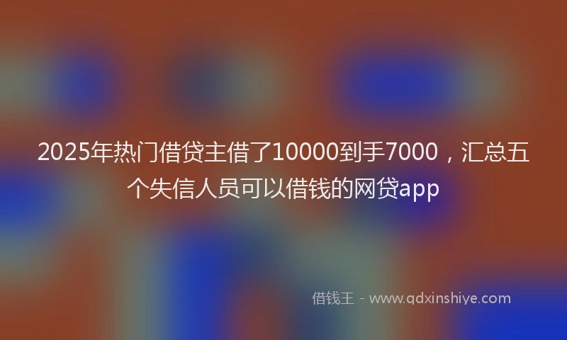2025年热门借贷主借了10000到手7000，汇总五个失信人员可以借钱的网贷app