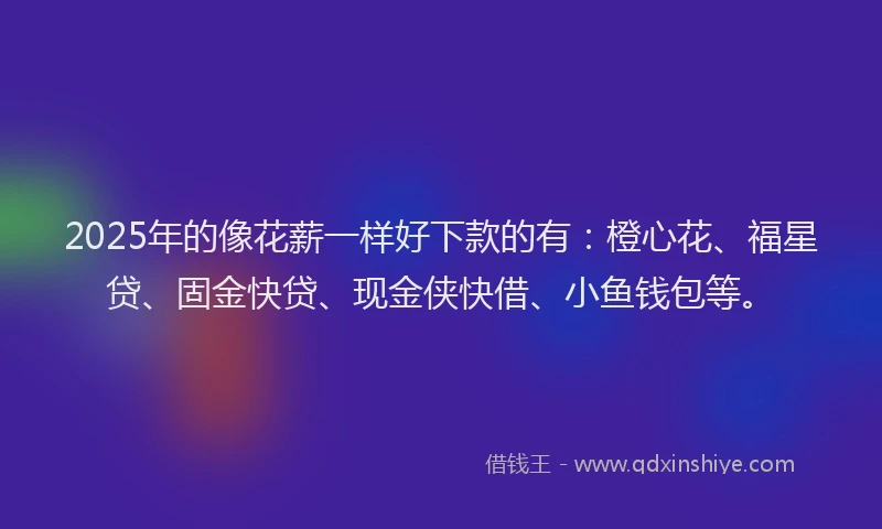 2025年的像花薪一样好下款的有：橙心花、福星贷、固金快贷、现金侠快借、小鱼钱包等。