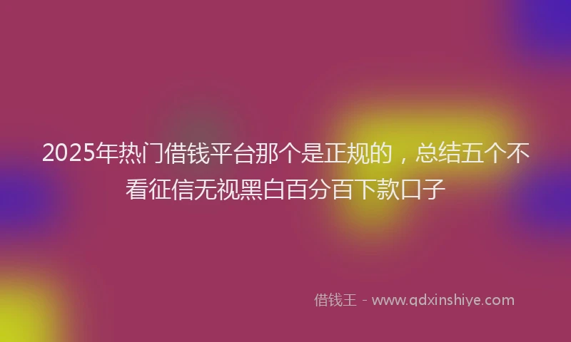 2025年热门借钱平台那个是正规的，总结五个不看征信无视黑白百分百下款口子