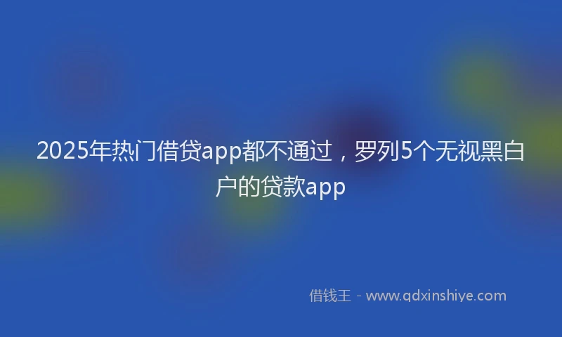 2025年热门借贷app都不通过，罗列5个无视黑白户的贷款app