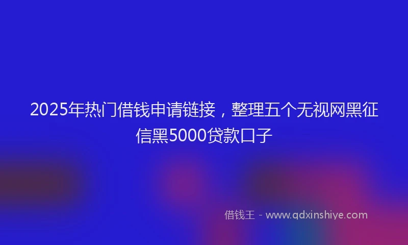 2025年热门借钱申请链接，整理五个无视网黑征信黑5000贷款口子