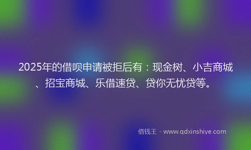 2025年的借呗申请被拒后有:现金树、小吉商城、招宝商城、乐借速贷、贷你无忧贷等。
