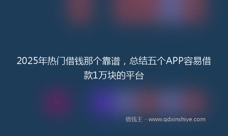 2025年热门借钱那个靠谱，总结五个APP容易借款1万块的平台