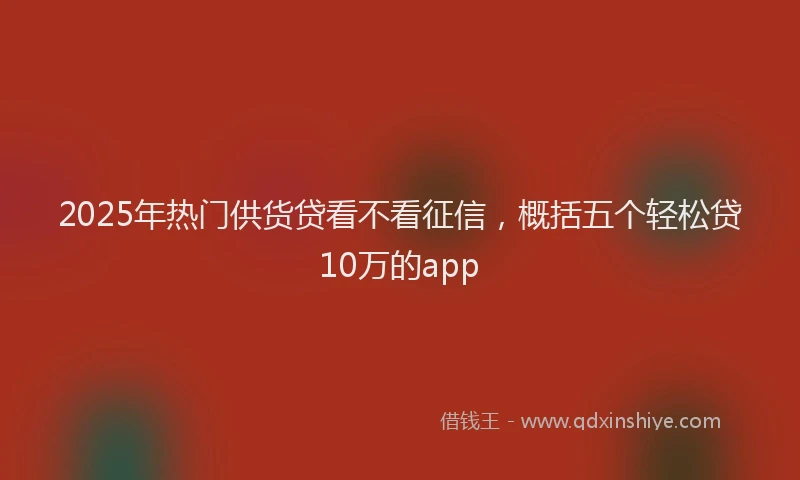 2025年热门供货贷看不看征信，概括五个轻松贷10万的app