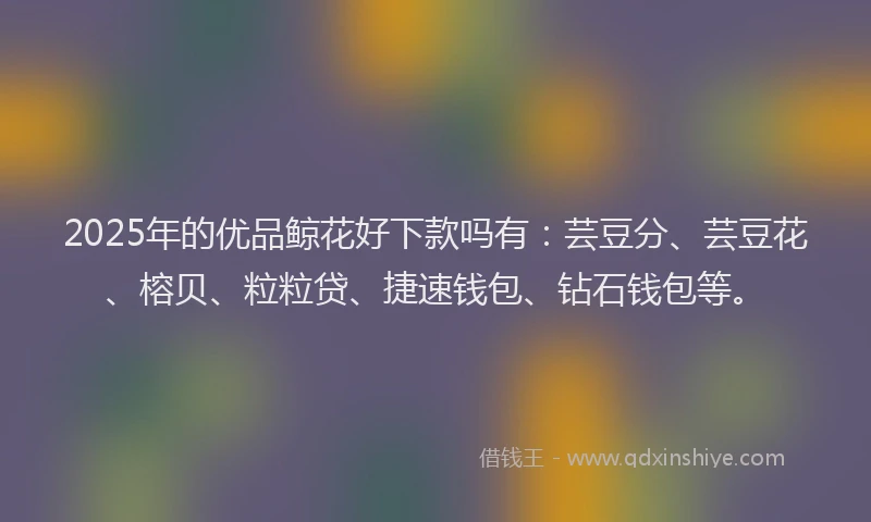 2025年的优品鲸花好下款吗有：芸豆分、芸豆花、榕贝、粒粒贷、捷速钱包、钻石钱包等。