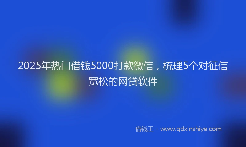 2025年热门借钱5000打款微信，梳理5个对征信宽松的网贷软件