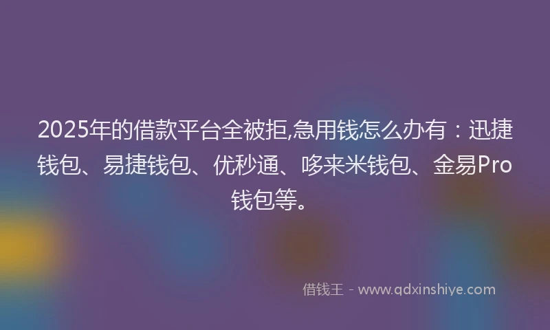 2025年的借款平台全被拒,急用钱怎么办有：迅捷钱包、易捷钱包、优秒通、哆来米钱包、金易Pro钱包等。
