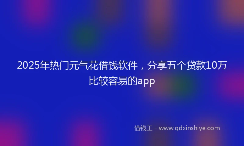 2025年热门元气花借钱软件，分享五个贷款10万比较容易的app