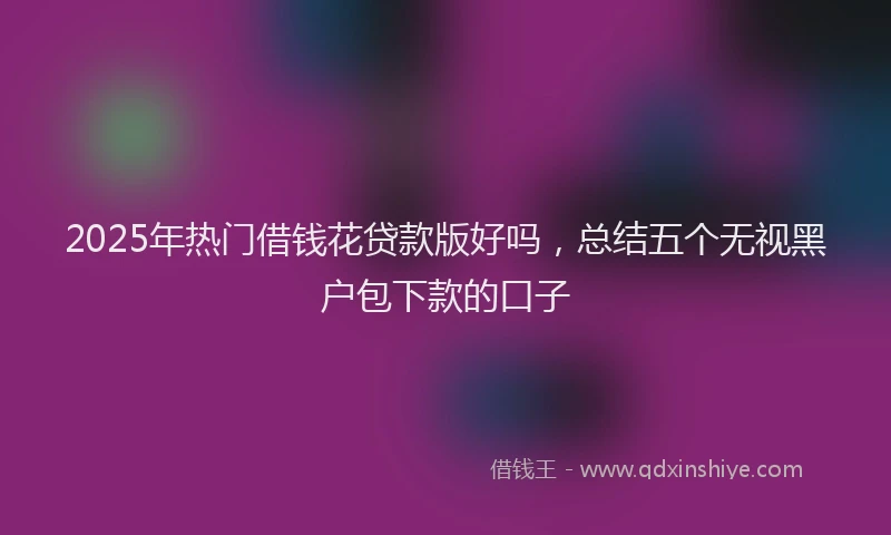 2025年热门借钱花贷款版好吗，总结五个无视黑户包下款的口子