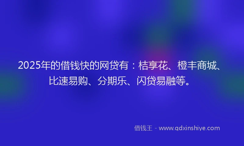 2025年的借钱快的网贷有：桔享花、橙丰商城、比速易购、分期乐、闪贷易融等。