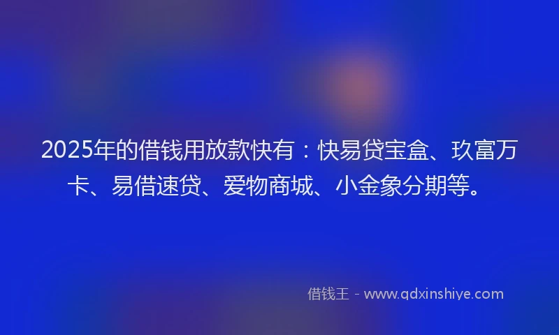 2025年的借钱用放款快有：快易贷宝盒、玖富万卡、易借速贷、爱物商城、小金象分期等。