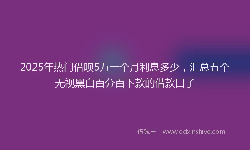 2025年热门借呗5万一个月利息多少，汇总五个无视黑白百分百下款的借款口子