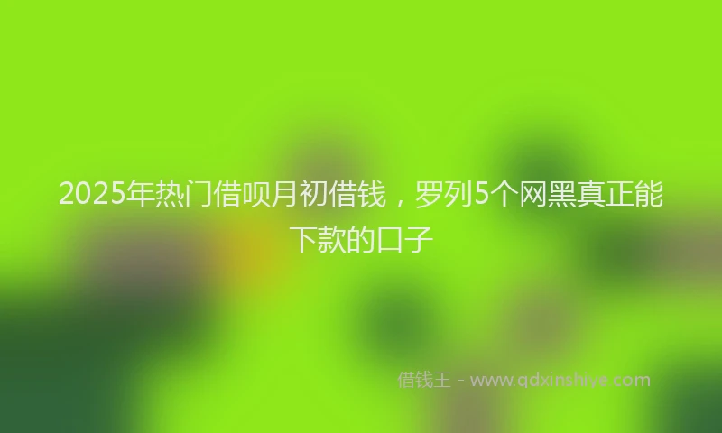 2025年热门借呗月初借钱，罗列5个网黑真正能下款的口子