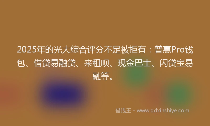 2025年的光大综合评分不足被拒有：普惠Pro钱包、借贷易融贷、来租呗、现金巴士、闪贷宝易融等。