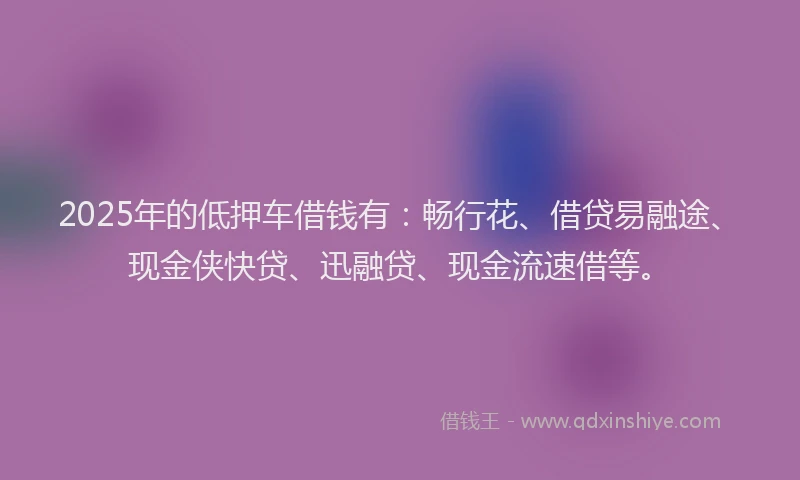 2025年的低押车借钱有：畅行花、借贷易融途、现金侠快贷、迅融贷、现金流速借等。