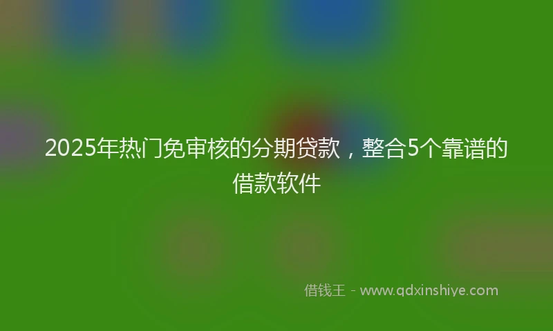 2025年热门免审核的分期贷款，整合5个靠谱的借款软件