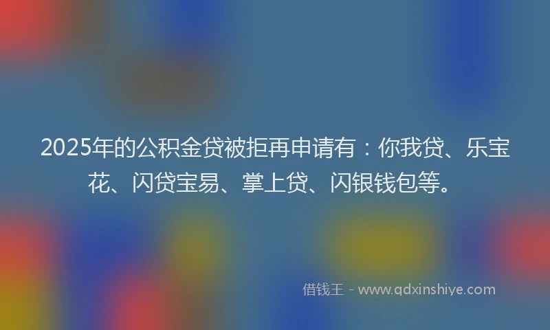2025年的公积金贷被拒再申请有：你我贷、乐宝花、闪贷宝易、掌上贷、闪银钱包等。