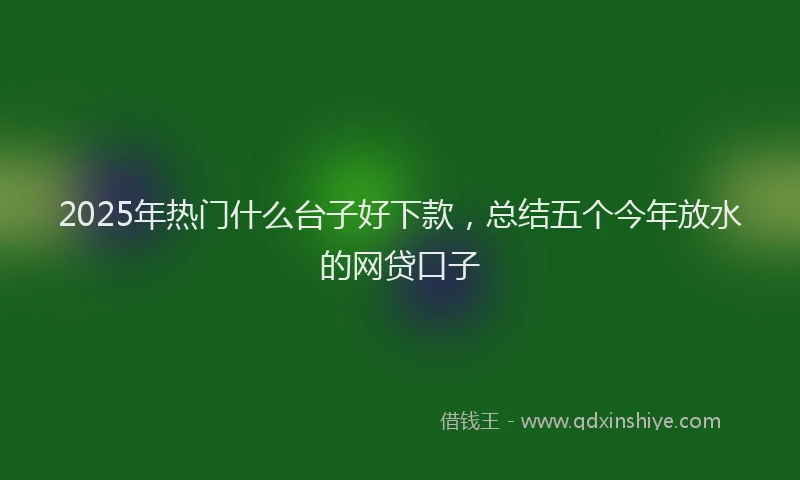 2025年热门什么台子好下款，总结五个今年放水的网贷口子