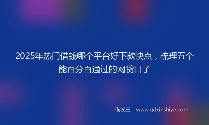 2025年热门借钱哪个平台好下款快点，梳理五个能百分百通过的网贷口子