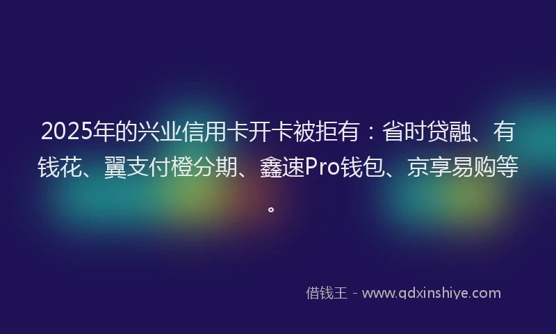 2025年的兴业信用卡开卡被拒有:省时贷融、有钱花、翼支付橙分期、鑫速Pro钱包、京享易购等。