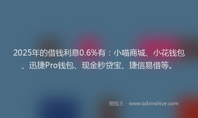 2025年的借钱利息0.6%有：小喵商城、小花钱包、迅捷Pro钱包、现金秒贷宝、捷信易借等。