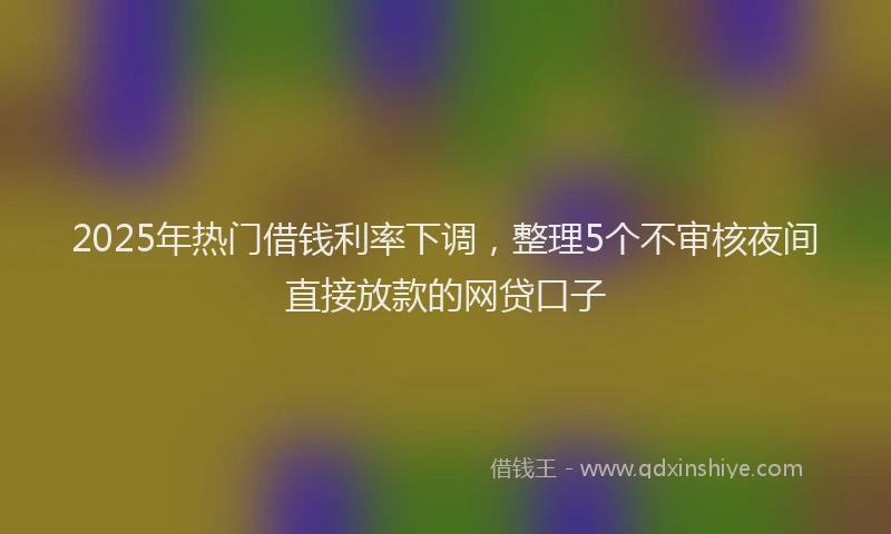 2025年热门借钱利率下调，整理5个不审核夜间直接放款的网贷口子